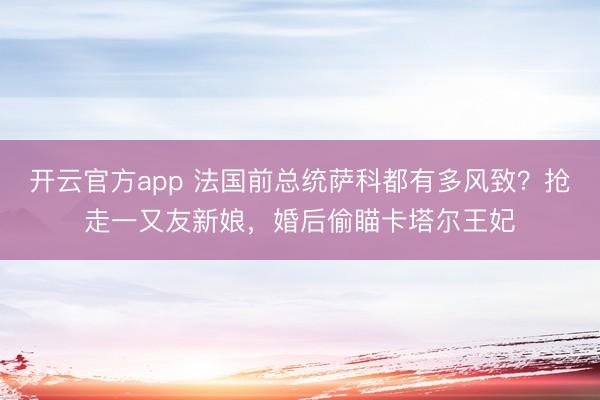 开云官方app 法国前总统萨科都有多风致？抢走一又友新娘，婚后偷瞄卡塔尔王妃