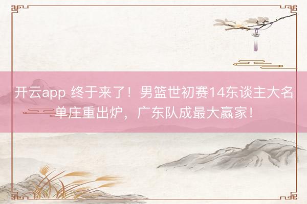 开云app 终于来了！男篮世初赛14东谈主大名单庄重出炉，广东队成最大赢家！