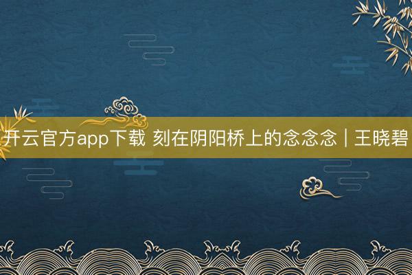 开云官方app下载 刻在阴阳桥上的念念念 | 王晓碧
