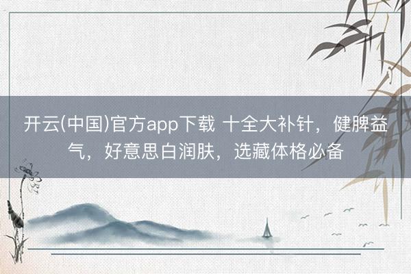开云(中国)官方app下载 十全大补针,健脾益气,好意思白润肤,选藏体格必备