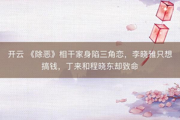 开云 《除恶》相干家身陷三角恋,李晓雅只想搞钱,丁来和程晓东却致命