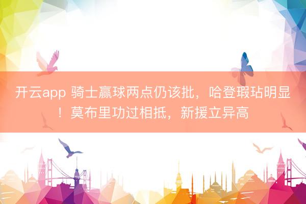 开云app 骑士赢球两点仍该批，哈登瑕玷明显！莫布里功过相抵，新援立异高