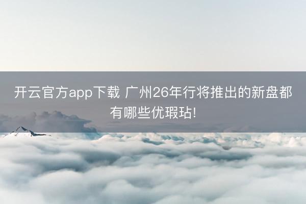 开云官方app下载 广州26年行将推出的新盘都有哪些优瑕玷!