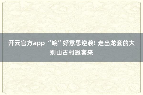 开云官方app “皖”好意思逆袭! 走出龙套的大别山古村邀客来