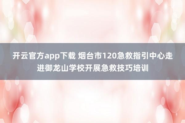 开云官方app下载 烟台市120急救指引中心走进御龙山学校开展急救技巧培训