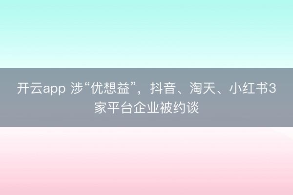 开云app 涉“优想益”，抖音、淘天、小红书3家平台企业被约谈