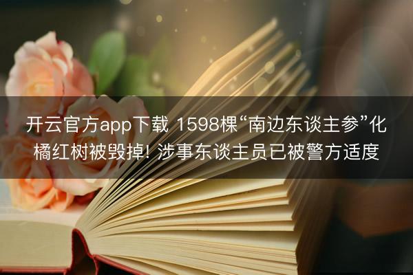 开云官方app下载 1598棵“南边东谈主参”化橘红树被毁掉! 涉事东谈主员已被警方适度