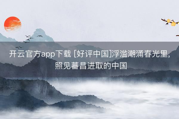 开云官方app下载 [好评中国]浮滥潮涌春光里， 照见蕃昌进取的中国