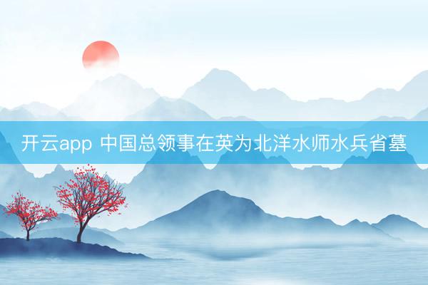 开云app 中国总领事在英为北洋水师水兵省墓