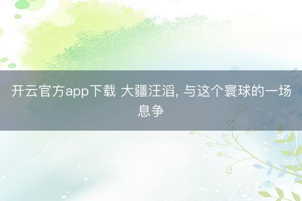 开云官方app下载 大疆汪滔， 与这个寰球的一场息争