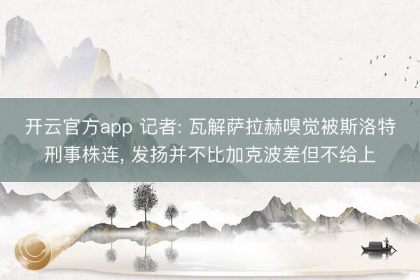 开云官方app 记者: 瓦解萨拉赫嗅觉被斯洛特刑事株连， 发扬并不比加克波差但不给上