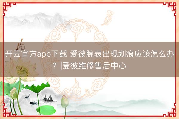 开云官方app下载 爱彼腕表出现划痕应该怎么办？|爱彼维修售后中心