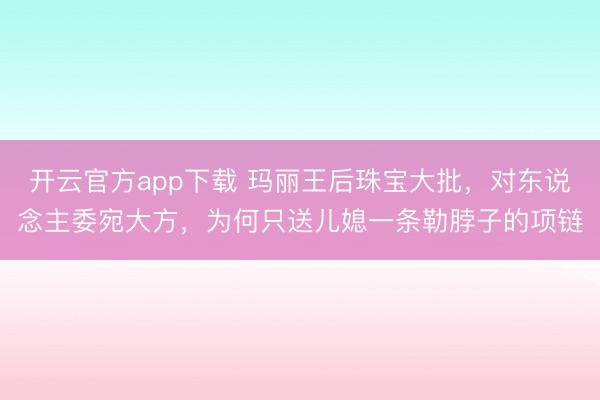 开云官方app下载 玛丽王后珠宝大批,对东说念主委宛大方,为何只送儿媳一条勒脖子的项链