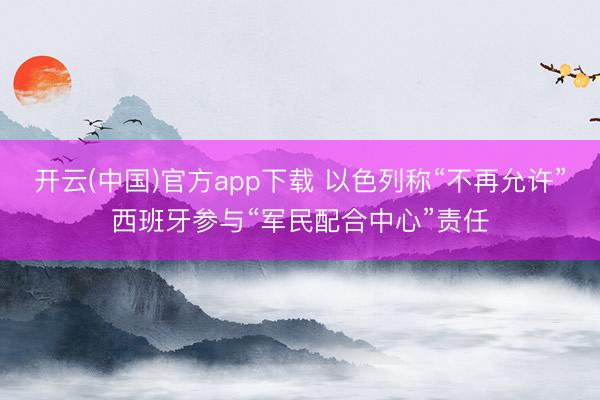 开云(中国)官方app下载 以色列称“不再允许”西班牙参与“军民配合中心”责任
