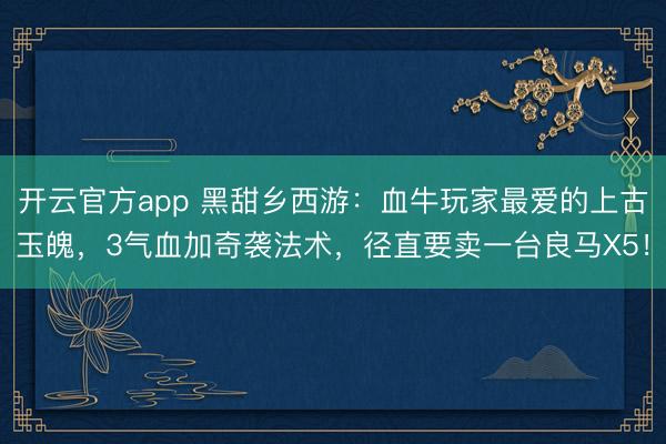 开云官方app 黑甜乡西游:血牛玩家最爱的上古玉魄,3气血加奇袭法术,径直要卖一台良马X5!