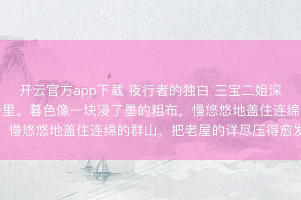 开云官方app下载 夜行者的独白 三宝二姐深山的夜来得早,也来得千里。暮色像一块浸了墨的粗布,慢悠悠地盖住连绵的群山,把老屋的详尽压得愈发单薄