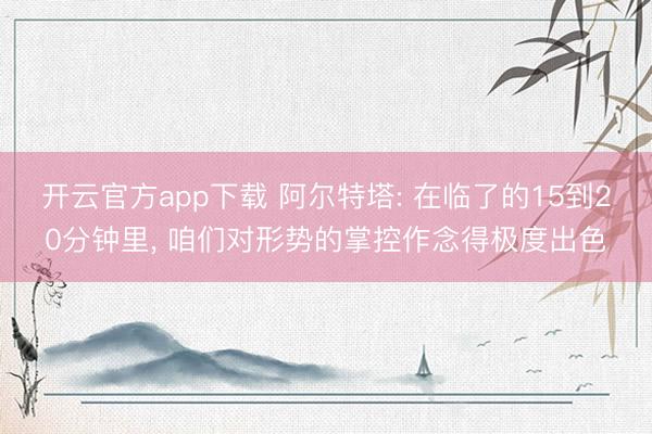 开云官方app下载 阿尔特塔: 在临了的15到20分钟里， 咱们对形势的掌控作念得极度出色