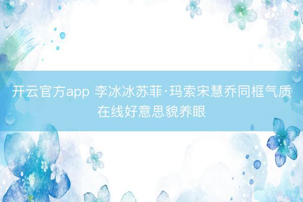 开云官方app 李冰冰苏菲·玛索宋慧乔同框气质在线好意思貌养眼