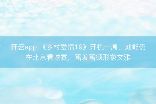 开云app 《乡村爱情19》开机一周，刘能仍在北京看球赛，蓄发蓄须形象文雅