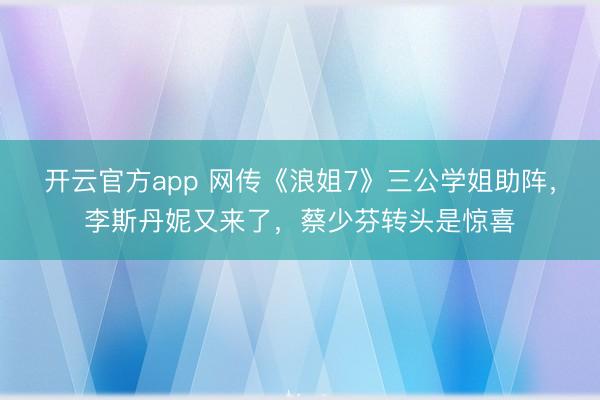 开云官方app 网传《浪姐7》三公学姐助阵，李斯丹妮又来了，蔡少芬转头是惊喜