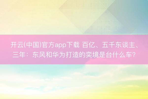 开云(中国)官方app下载 百亿、五千东谈主、三年：东风和华为打造的奕境是台什么车？