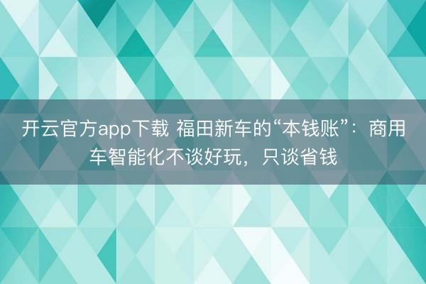 开云官方app下载 福田新车的“本钱账”：商用车智能化不谈好玩，只谈省钱