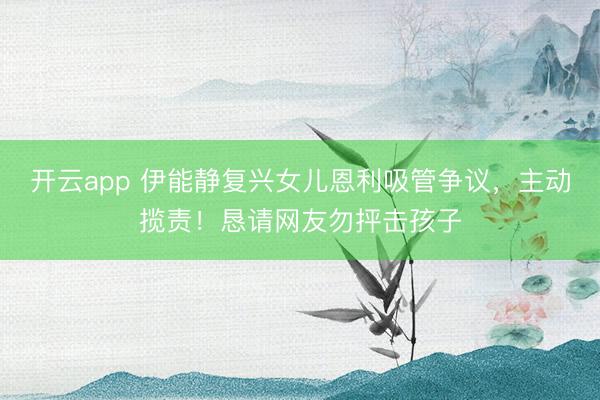 开云app 伊能静复兴女儿恩利吸管争议，主动揽责！恳请网友勿抨击孩子