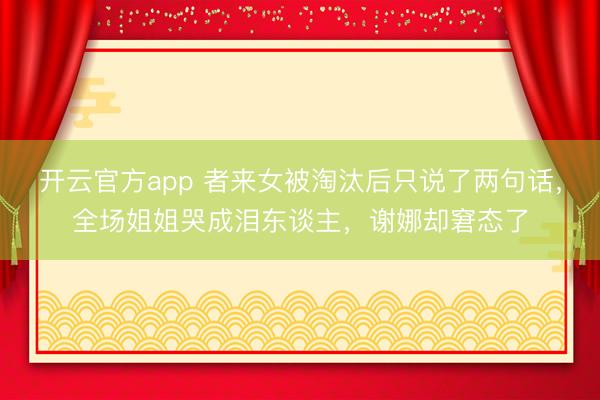 开云官方app 者来女被淘汰后只说了两句话，全场姐姐哭成泪东谈主，谢娜却窘态了
