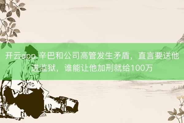开云app 辛巴和公司高管发生矛盾，直言要送他进监狱，谁能让他加刑就给100万