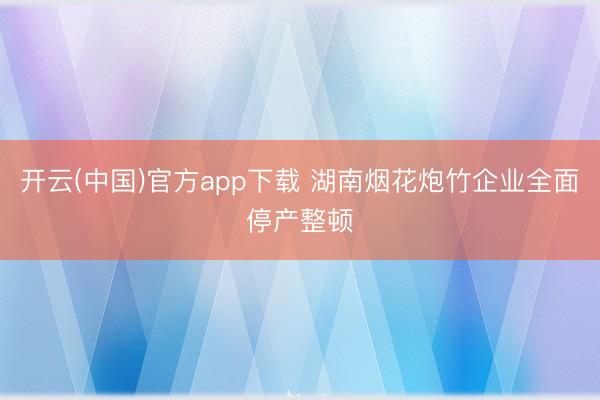 开云(中国)官方app下载 湖南烟花炮竹企业全面停产整顿
