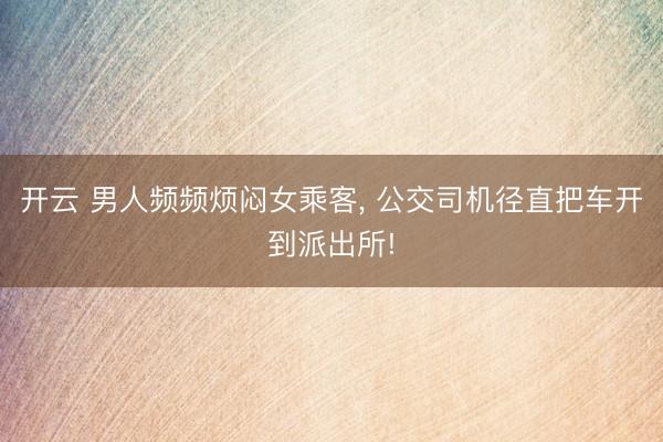 开云 男人频频烦闷女乘客， 公交司机径直把车开到派出所!