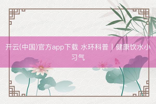 开云(中国)官方app下载 水环科普丨健康饮水小习气