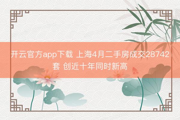 开云官方app下载 上海4月二手房成交28742套 创近十年同时新高