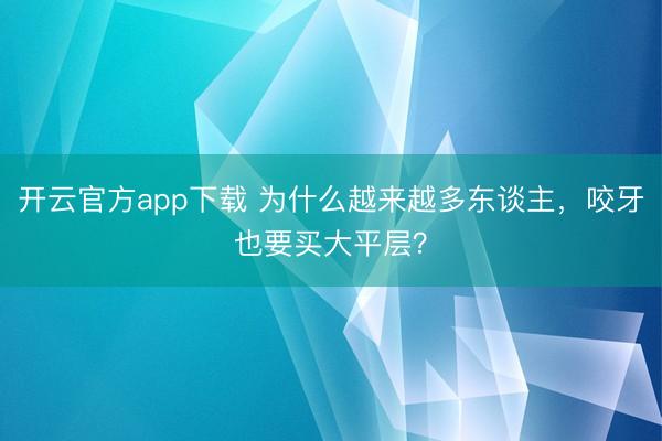 开云官方app下载 为什么越来越多东谈主，咬牙也要买大平层？