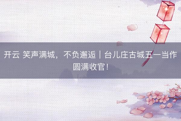开云 笑声满城，不负邂逅｜台儿庄古城五一当作圆满收官！