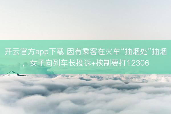 开云官方app下载 因有乘客在火车“抽烟处”抽烟，女子向列车长投诉+挟制要打12306