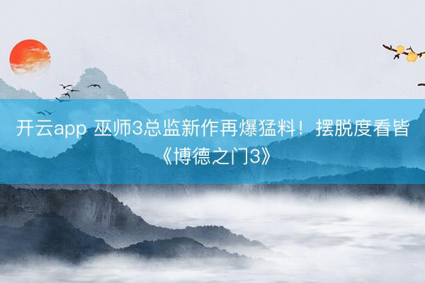 开云app 巫师3总监新作再爆猛料！摆脱度看皆《博德之门3》