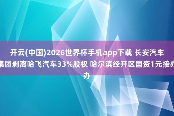 开云(中国)2026世界杯手机app下载 长安汽车集团剥离哈飞汽车33%股权 哈尔滨经开区国资1元接办