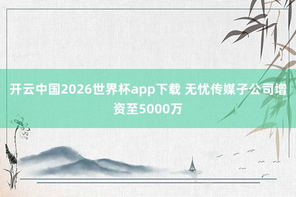 开云中国2026世界杯app下载 无忧传媒子公司增资至5000万