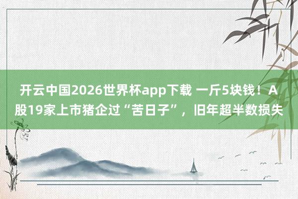 开云中国2026世界杯app下载 一斤5块钱!A股19家上市猪企过“苦日子”,旧年超半数损失