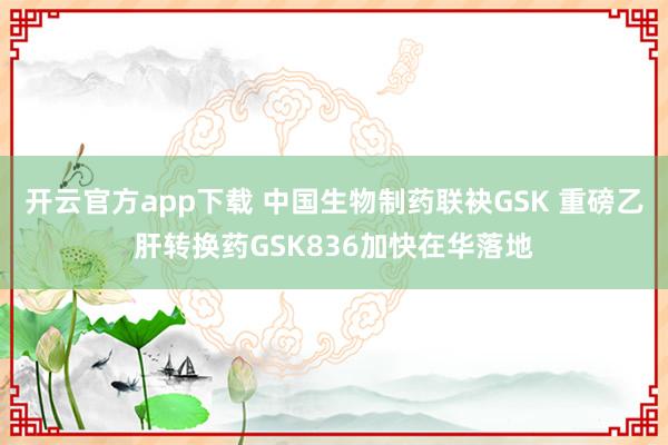 开云官方app下载 中国生物制药联袂GSK 重磅乙肝转换药GSK836加快在华落地
