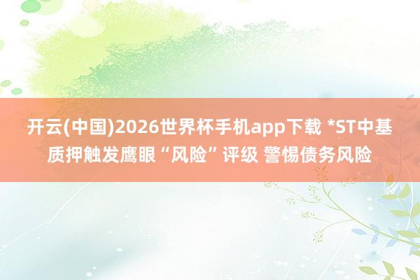 开云(中国)2026世界杯手机app下载 *ST中基质押触发鹰眼“风险”评级 警惕债务风险