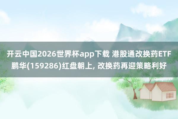 开云中国2026世界杯app下载 港股通改换药ETF鹏华(159286)红盘朝上, 改换药再迎策略利好