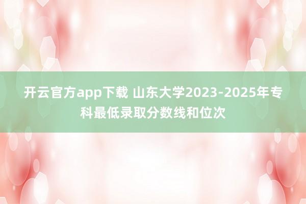 开云官方app下载 山东大学2023-2025年专科最低录取分数线和位次