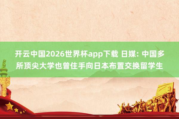 开云中国2026世界杯app下载 日媒: 中国多所顶尖大学也曾住手向日本布置交换留学生