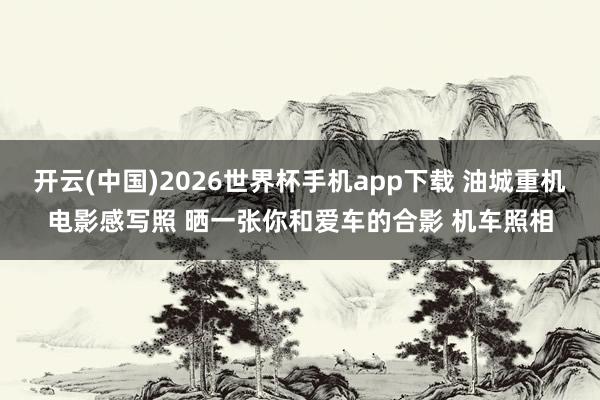 开云(中国)2026世界杯手机app下载 油城重机电影感写照 晒一张你和爱车的合影 机车照相