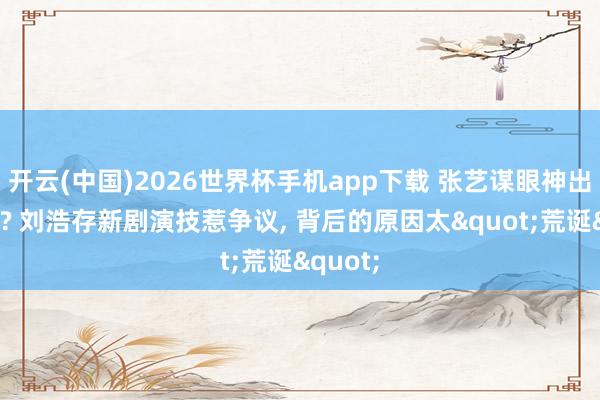 开云(中国)2026世界杯手机app下载 张艺谋眼神出问题了? 刘浩存新剧演技惹争议, 背后的原因太"荒诞"