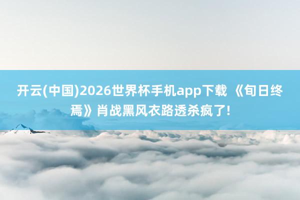 开云(中国)2026世界杯手机app下载 《旬日终焉》肖战黑风衣路透杀疯了!