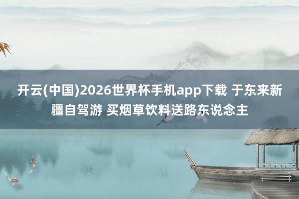 开云(中国)2026世界杯手机app下载 于东来新疆自驾游 买烟草饮料送路东说念主