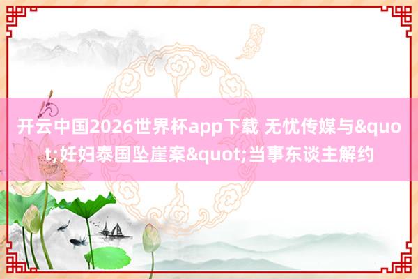 开云中国2026世界杯app下载 无忧传媒与"妊妇泰国坠崖案"当事东谈主解约